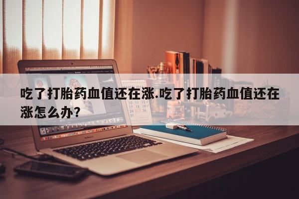 打胎药怎么购买吃了打胎药血值还在涨.吃了打胎药血值还在涨怎么办？