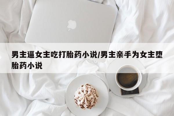 打胎药怎么购买男主逼女主吃打胎药小说/男主亲手为女主堕胎药小说