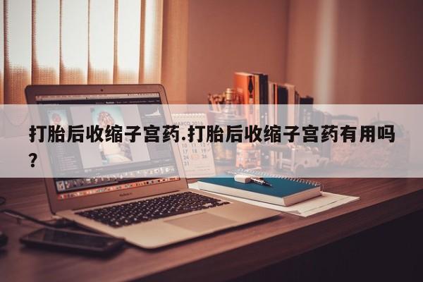 打胎药怎么购买打胎后收缩子宫药.打胎后收缩子宫药有用吗？