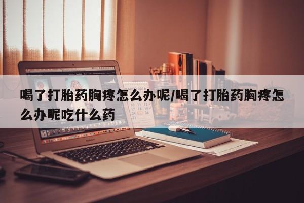 打胎药怎么购买喝了打胎药胸疼怎么办呢/喝了打胎药胸疼怎么办呢吃什么药