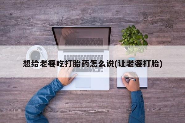 打胎药怎么购买想给老婆吃打胎药怎么说(让老婆打胎)