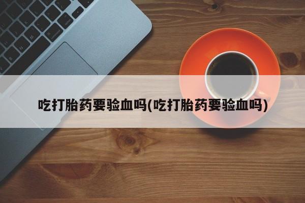 打胎药怎么购买吃打胎药要验血吗(吃打胎药要验血吗)