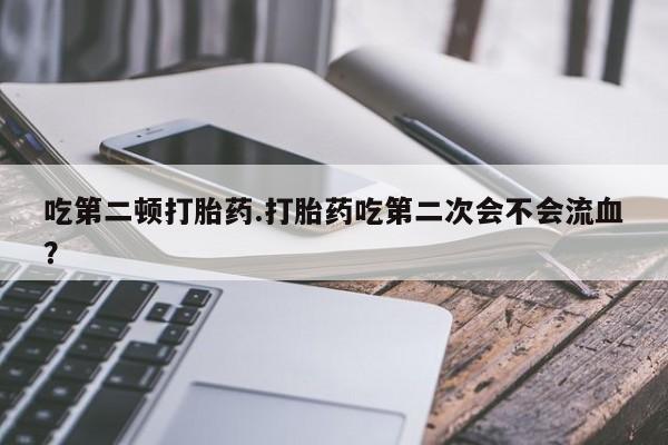打胎药怎么购买吃第二顿打胎药.打胎药吃第二次会不会流血？