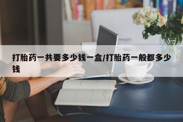 打胎药怎么购买打胎药一共要多少钱一盒/打胎药一般都多少钱