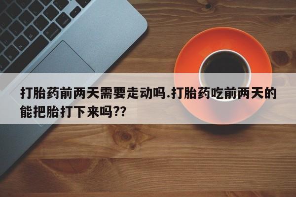 打胎药怎么购买打胎药前两天需要走动吗.打胎药吃前两天的能把胎打下来吗?？