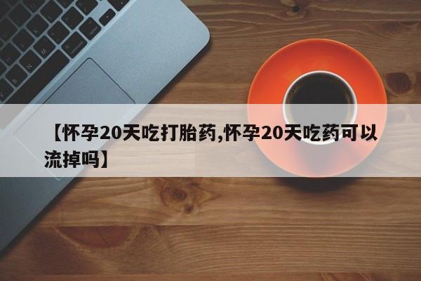 打胎药怎么购买【怀孕20天吃打胎药,怀孕20天吃药可以流掉吗】