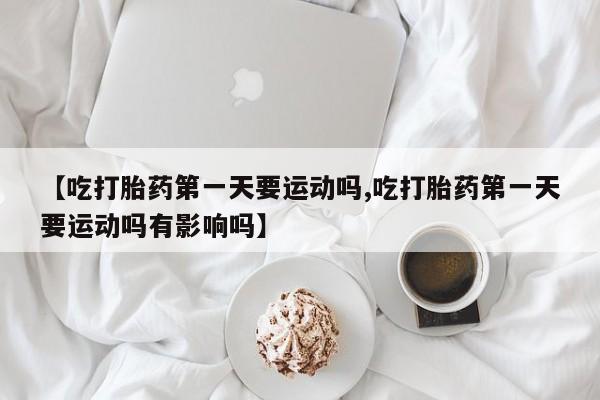 打胎药怎么购买【吃打胎药第一天要运动吗,吃打胎药第一天要运动吗有影响吗】