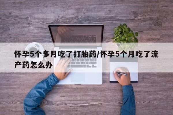 打胎药怎么购买怀孕5个多月吃了打胎药/怀孕5个月吃了流产药怎么办