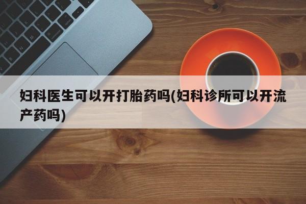 打胎药怎么购买妇科医生可以开打胎药吗(妇科诊所可以开流产药吗)