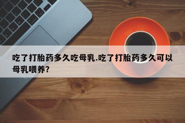 打胎药怎么购买吃了打胎药多久吃母乳.吃了打胎药多久可以母乳喂养？