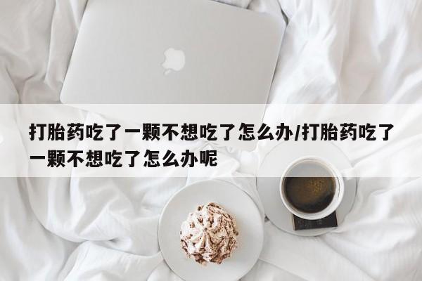 打胎药怎么购买打胎药吃了一颗不想吃了怎么办/打胎药吃了一颗不想吃了怎么办呢