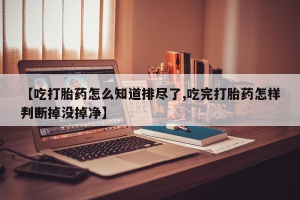 打胎药怎么购买【吃打胎药怎么知道排尽了,吃完打胎药怎样判断掉没掉净】