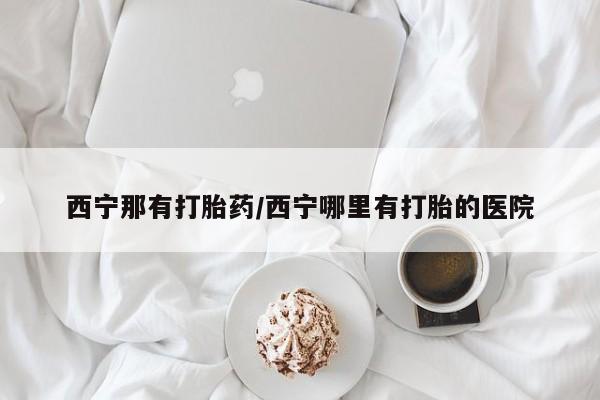 打胎药怎么购买西宁那有打胎药/西宁哪里有打胎的医院