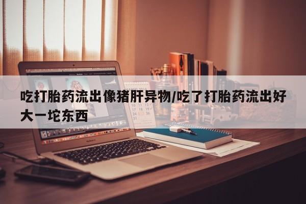打胎药怎么购买吃打胎药流出像猪肝异物/吃了打胎药流出好大一坨东西