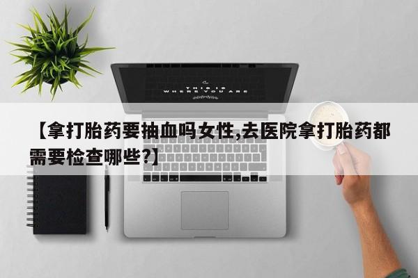 打胎药怎么购买【拿打胎药要抽血吗女性,去医院拿打胎药都需要检查哪些?】