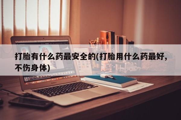 打胎药怎么购买打胎有什么药最安全的(打胎用什么药最好,不伤身体)