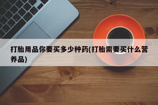 打胎药怎么购买打胎用品你要买多少种药(打胎需要买什么营养品)