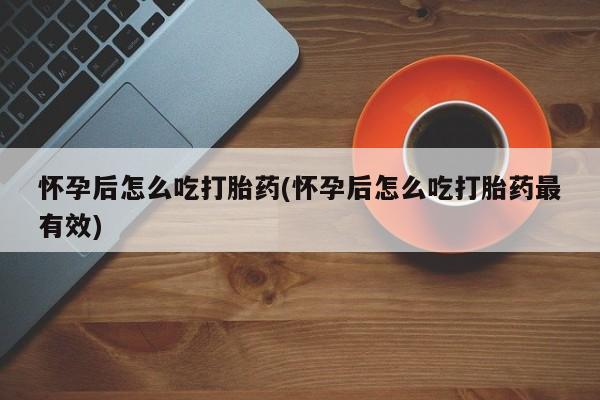 打胎药怎么购买怀孕后怎么吃打胎药(怀孕后怎么吃打胎药最有效)