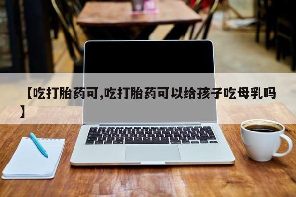 打胎药怎么购买【吃打胎药可,吃打胎药可以给孩子吃母乳吗】