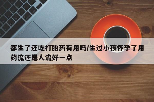 打胎药怎么购买都生了还吃打胎药有用吗/生过小孩怀孕了用药流还是人流好一点
