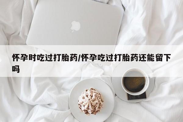 打胎药怎么购买怀孕时吃过打胎药/怀孕吃过打胎药还能留下吗