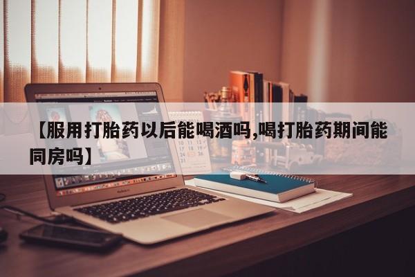打胎药怎么购买【服用打胎药以后能喝酒吗,喝打胎药期间能同房吗】