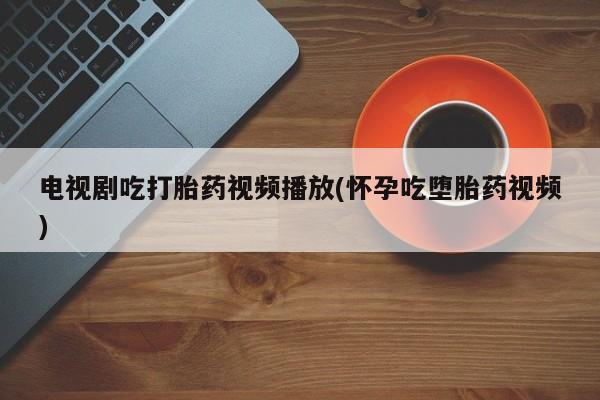 打胎药怎么购买电视剧吃打胎药视频播放(怀孕吃堕胎药视频)