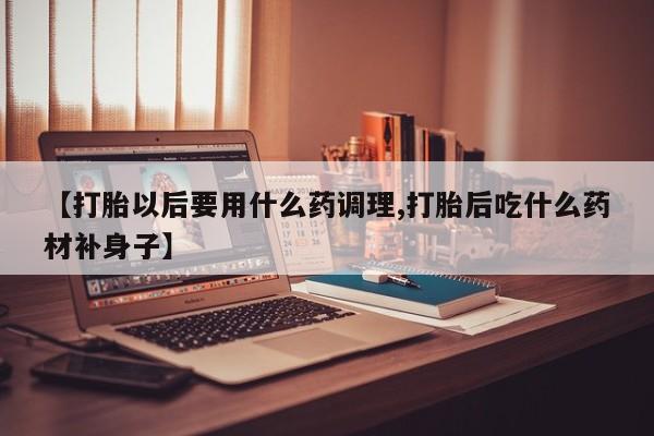 打胎药怎么购买【打胎以后要用什么药调理,打胎后吃什么药材补身子】