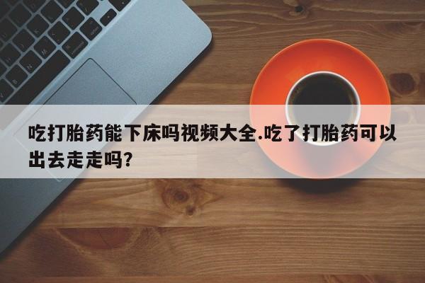 打胎药怎么购买吃打胎药能下床吗视频大全.吃了打胎药可以出去走走吗？