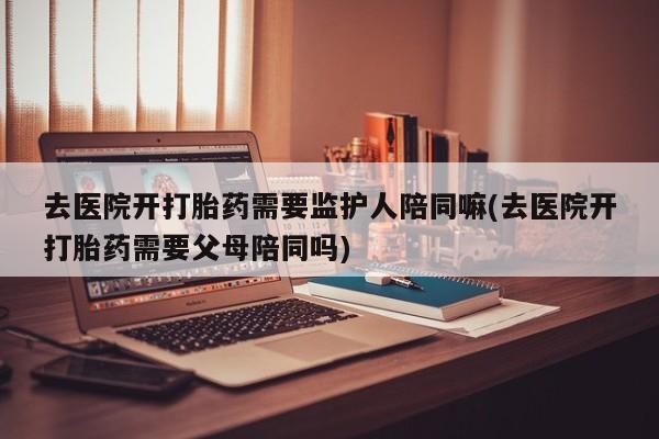 打胎药怎么购买去医院开打胎药需要监护人陪同嘛(去医院开打胎药需要父母陪同吗)