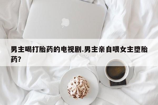 打胎药怎么购买男主喝打胎药的电视剧.男主亲自喂女主堕胎药？