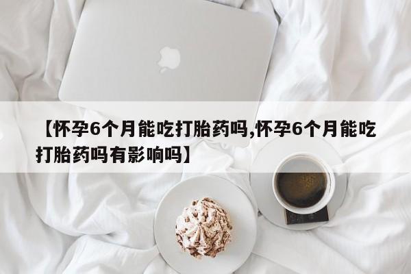 打胎药怎么购买【怀孕6个月能吃打胎药吗,怀孕6个月能吃打胎药吗有影响吗】