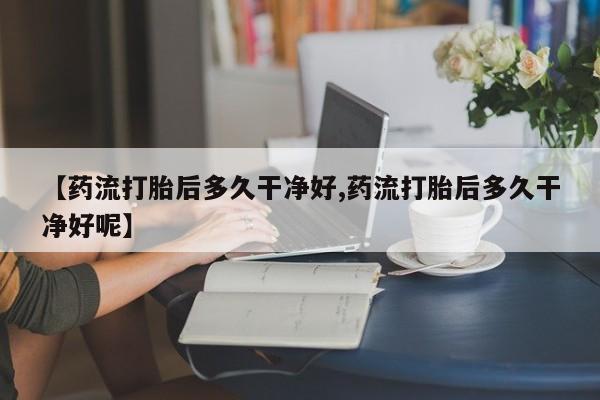 打胎药怎么购买【药流打胎后多久干净好,药流打胎后多久干净好呢】