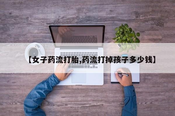 打胎药怎么购买【女子药流打胎,药流打掉孩子多少钱】