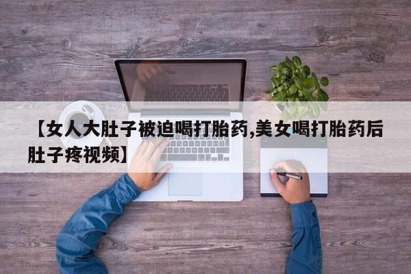 打胎药怎么购买【女人大肚子被迫喝打胎药,美女喝打胎药后肚子疼视频】