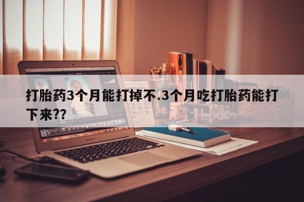 打胎药怎么购买打胎药3个月能打掉不.3个月吃打胎药能打下来?？
