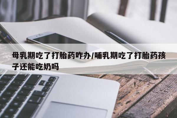打胎药怎么购买母乳期吃了打胎药咋办/哺乳期吃了打胎药孩子还能吃奶吗