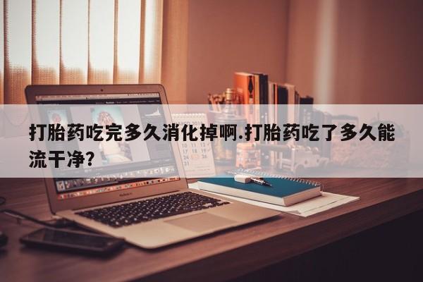 打胎药怎么购买打胎药吃完多久消化掉啊.打胎药吃了多久能流干净?