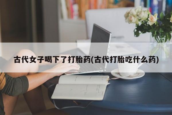 打胎药怎么购买古代女子喝下了打胎药(古代打胎吃什么药)