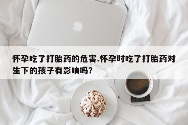 打胎药怎么购买怀孕吃了打胎药的危害.怀孕时吃了打胎药对生下的孩子有影响吗？