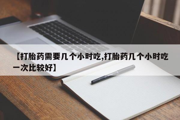 打胎药怎么购买【打胎药需要几个小时吃,打胎药几个小时吃一次比较好】