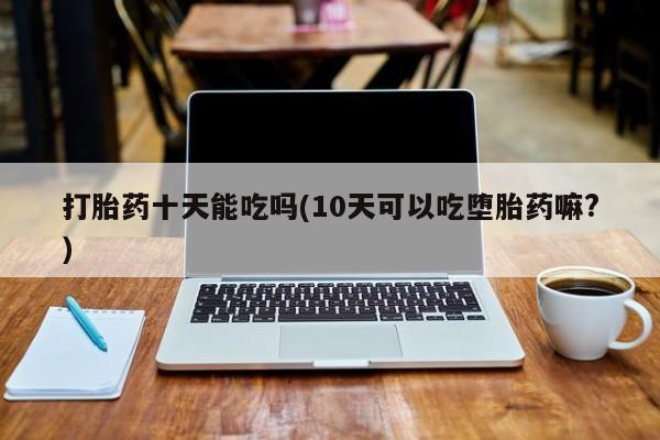 打胎药怎么购买打胎药十天能吃吗(10天可以吃堕胎药嘛?)