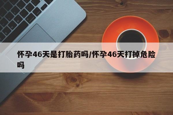 打胎药怎么购买怀孕46天是打胎药吗/怀孕46天打掉危险吗