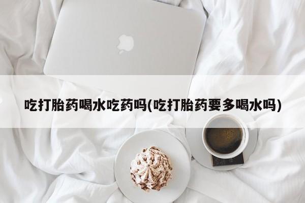 打胎药怎么购买吃打胎药喝水吃药吗(吃打胎药要多喝水吗)