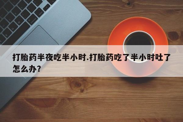 打胎药怎么购买打胎药半夜吃半小时.打胎药吃了半小时吐了怎么办？