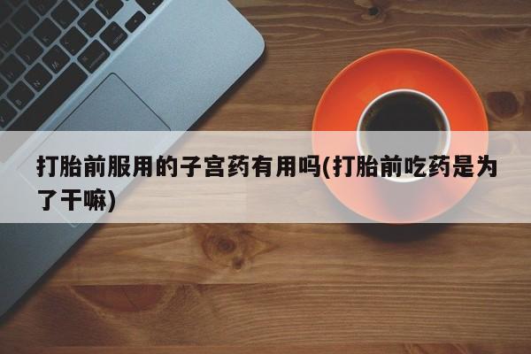 打胎药怎么购买打胎前服用的子宫药有用吗(打胎前吃药是为了干嘛)