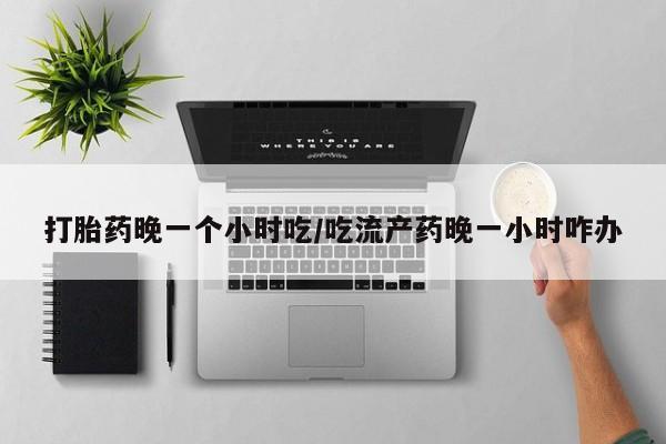 打胎药怎么购买打胎药晚一个小时吃/吃流产药晚一小时咋办