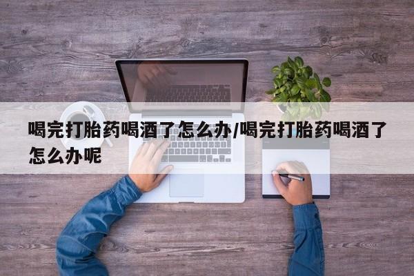 打胎药怎么购买喝完打胎药喝酒了怎么办/喝完打胎药喝酒了怎么办呢