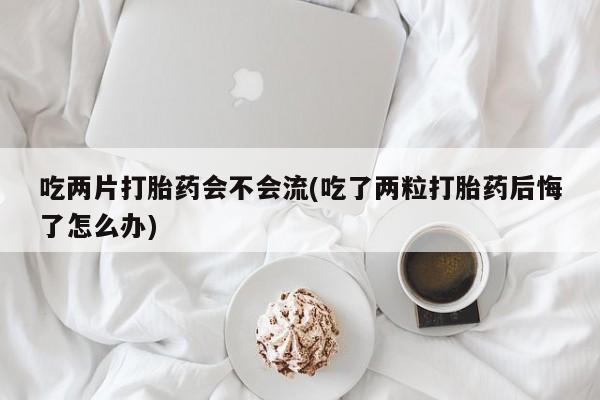 打胎药怎么购买吃两片打胎药会不会流(吃了两粒打胎药后悔了怎么办)