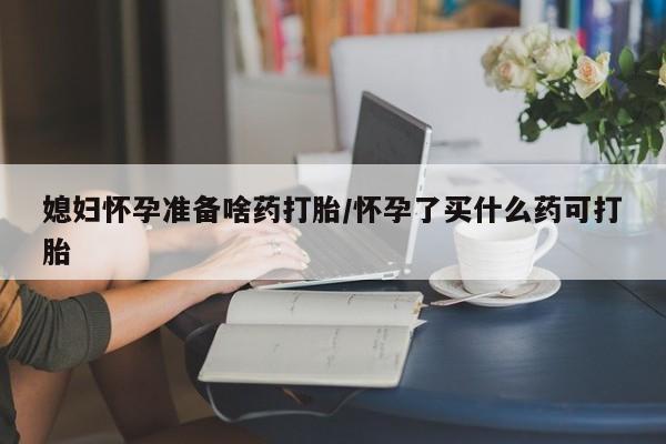 打胎药怎么购买媳妇怀孕准备啥药打胎/怀孕了买什么药可打胎